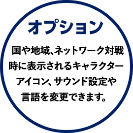 オプション 国や地域、ネットワーク対戦時に表示されるキャラクターアイコン、サウンド設定や言語を変更できます。